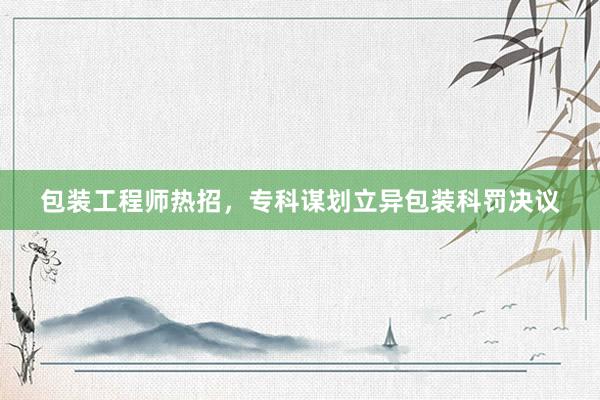 包装工程师热招，专科谋划立异包装科罚决议